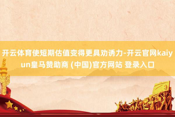 开云体育使短期估值变得更具劝诱力-开云官网kaiyun皇马赞助商 (中国)官方网站 登录入口