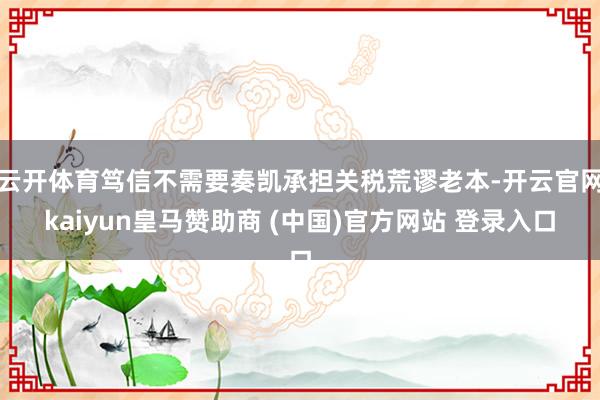 云开体育笃信不需要奏凯承担关税荒谬老本-开云官网kaiyun皇马赞助商 (中国)官方网站 登录入口
