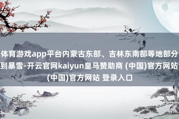 体育游戏app平台内蒙古东部、吉林东南部等地部分地区有大到暴雪-开云官网kaiyun皇马赞助商 (中国)官方网站 登录入口