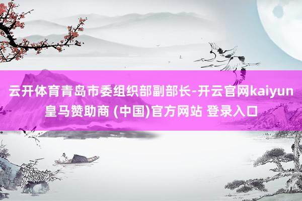 云开体育青岛市委组织部副部长-开云官网kaiyun皇马赞助商 (中国)官方网站 登录入口