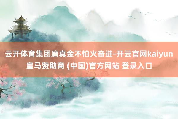 云开体育集团磨真金不怕火奋进-开云官网kaiyun皇马赞助商 (中国)官方网站 登录入口