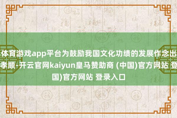 体育游戏app平台为鼓励我国文化功绩的发展作念出了积极孝顺-开云官网kaiyun皇马赞助商 (中国)官方网站 登录入口