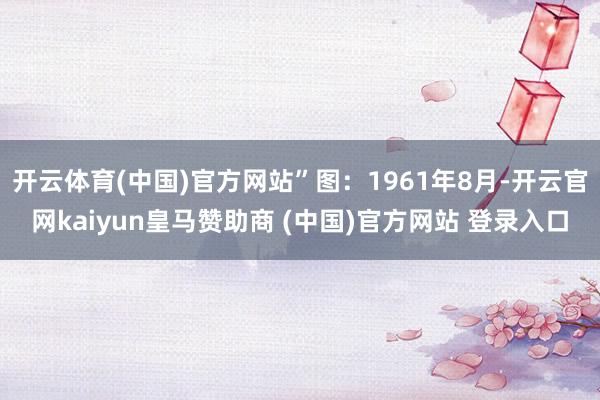 开云体育(中国)官方网站”图:1961年8月-开云官网kaiyun皇马赞助商 (中国)官方网站 登录入口