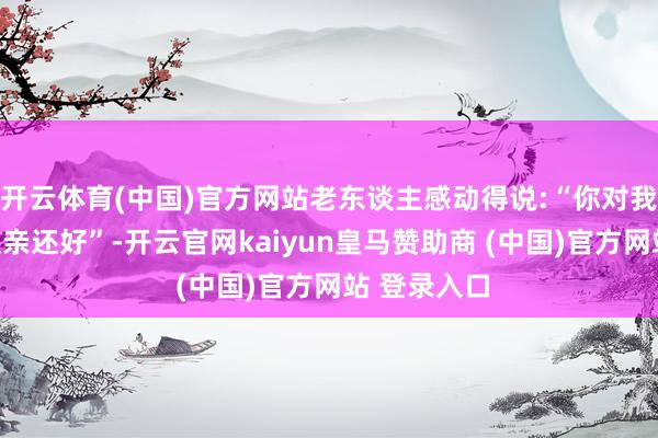 开云体育(中国)官方网站老东谈主感动得说:“你对我比我犬子还亲还好”-开云官网kaiyun皇马赞助商 (中国)官方网站 登录入口