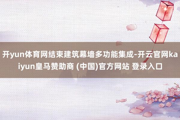 开yun体育网结束建筑幕墙多功能集成-开云官网kaiyun皇马赞助商 (中国)官方网站 登录入口