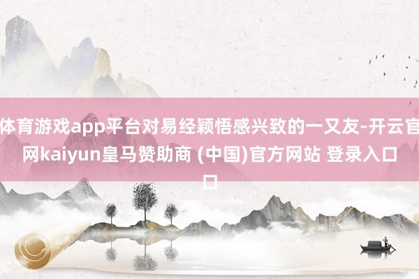 体育游戏app平台对易经颖悟感兴致的一又友-开云官网kaiyun皇马赞助商 (中国)官方网站 登录入口