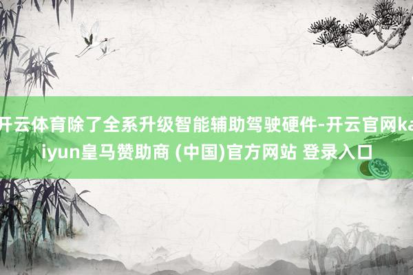 开云体育除了全系升级智能辅助驾驶硬件-开云官网kaiyun皇马赞助商 (中国)官方网站 登录入口