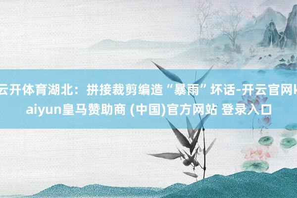 云开体育湖北：拼接裁剪编造“暴雨”坏话-开云官网kaiyun皇马赞助商 (中国)官方网站 登录入口