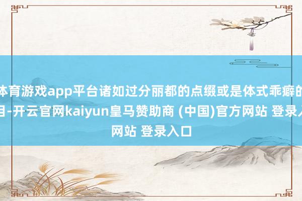 体育游戏app平台诸如过分丽都的点缀或是体式乖癖的项目-开云官网kaiyun皇马赞助商 (中国)官方网站 登录入口