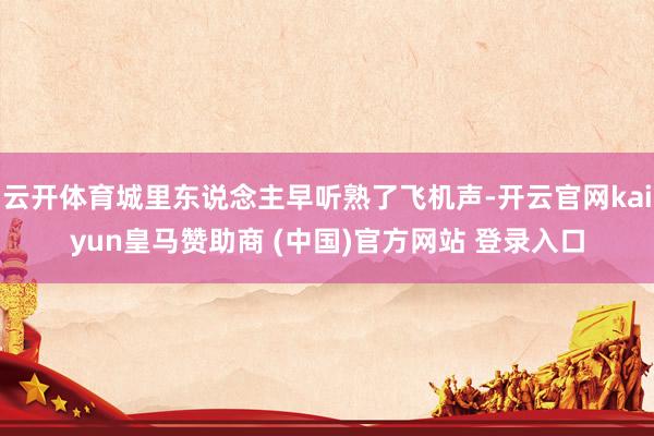云开体育城里东说念主早听熟了飞机声-开云官网kaiyun皇马赞助商 (中国)官方网站 登录入口