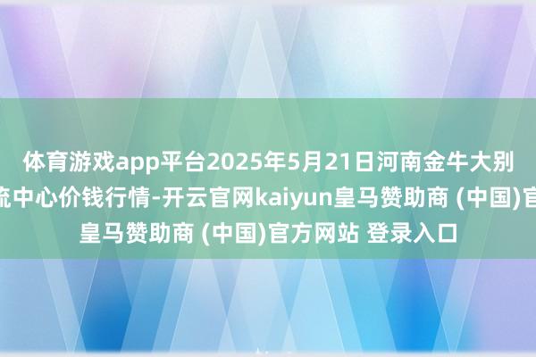 体育游戏app平台2025年5月21日河南金牛大别山农居品当代物流中心价钱行情-开云官网kaiyun皇马赞助商 (中国)官方网站 登录入口