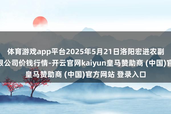 体育游戏app平台2025年5月21日洛阳宏进农副居品批发市集有限公司价钱行情-开云官网kaiyun皇马赞助商 (中国)官方网站 登录入口