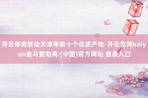 开云体育联动天津等数十个优质产地-开云官网kaiyun皇马赞助商 (中国)官方网站 登录入口