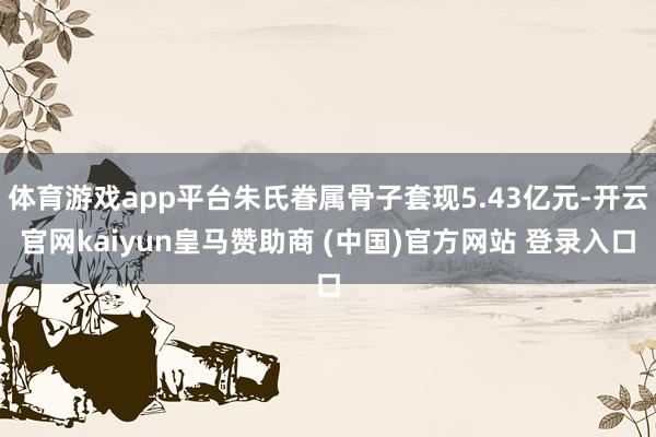 体育游戏app平台朱氏眷属骨子套现5.43亿元-开云官网kaiyun皇马赞助商 (中国)官方网站 登录入口