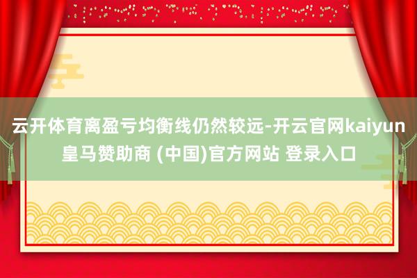 云开体育离盈亏均衡线仍然较远-开云官网kaiyun皇马赞助商 (中国)官方网站 登录入口