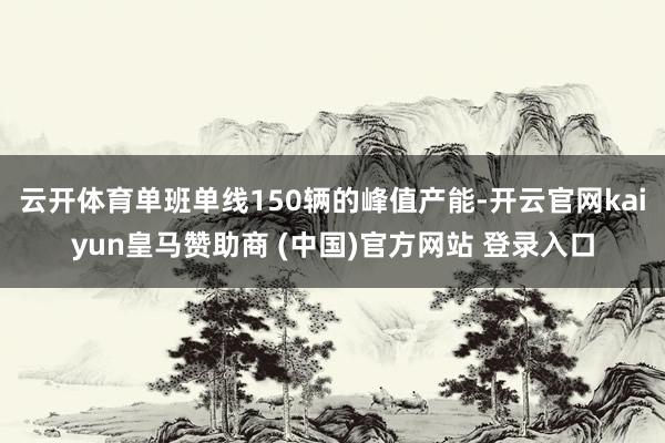 云开体育单班单线150辆的峰值产能-开云官网kaiyun皇马赞助商 (中国)官方网站 登录入口