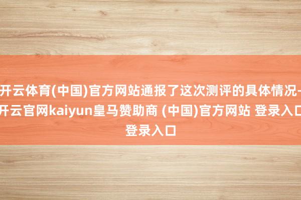 开云体育(中国)官方网站通报了这次测评的具体情况-开云官网kaiyun皇马赞助商 (中国)官方网站 登录入口