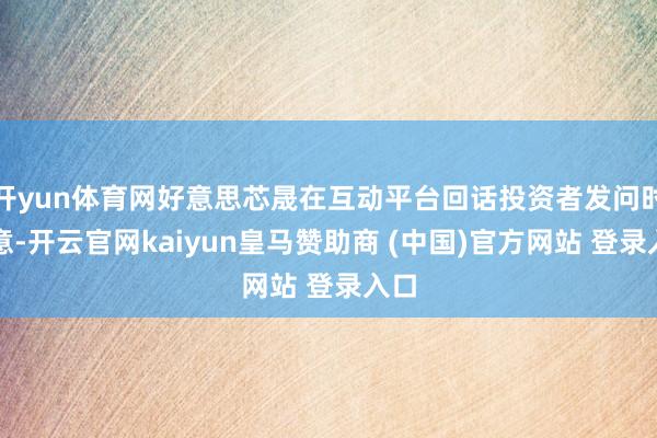 开yun体育网好意思芯晟在互动平台回话投资者发问时示意-开云官网kaiyun皇马赞助商 (中国)官方网站 登录入口