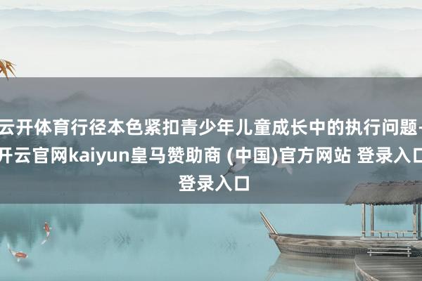 云开体育行径本色紧扣青少年儿童成长中的执行问题-开云官网kaiyun皇马赞助商 (中国)官方网站 登录入口