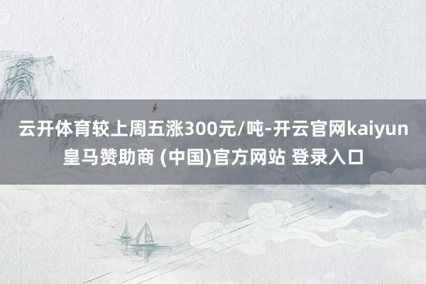 云开体育较上周五涨300元/吨-开云官网kaiyun皇马赞助商 (中国)官方网站 登录入口