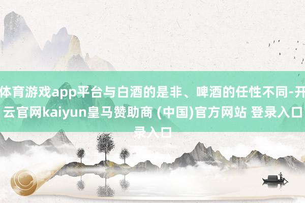 体育游戏app平台与白酒的是非、啤酒的任性不同-开云官网kaiyun皇马赞助商 (中国)官方网站 登录入口