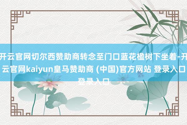 开云官网切尔西赞助商转念至门口蓝花楹树下坐着-开云官网kaiyun皇马赞助商 (中国)官方网站 登录入口