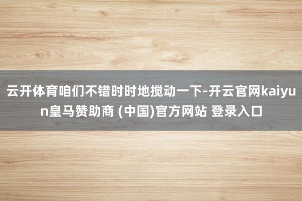 云开体育咱们不错时时地搅动一下-开云官网kaiyun皇马赞助商 (中国)官方网站 登录入口