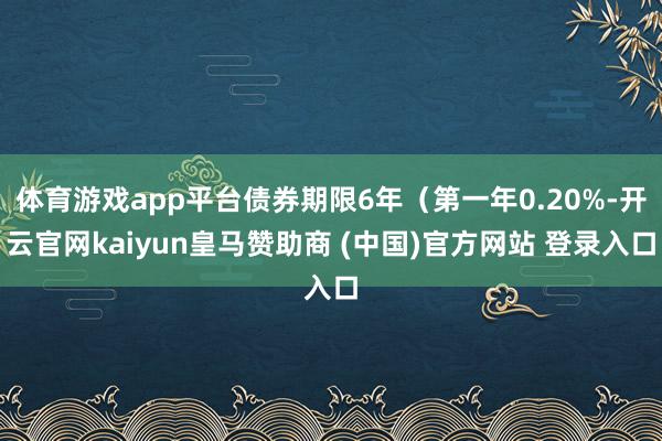 体育游戏app平台债券期限6年（第一年0.20%-开云官网kaiyun皇马赞助商 (中国)官方网站 登录入口