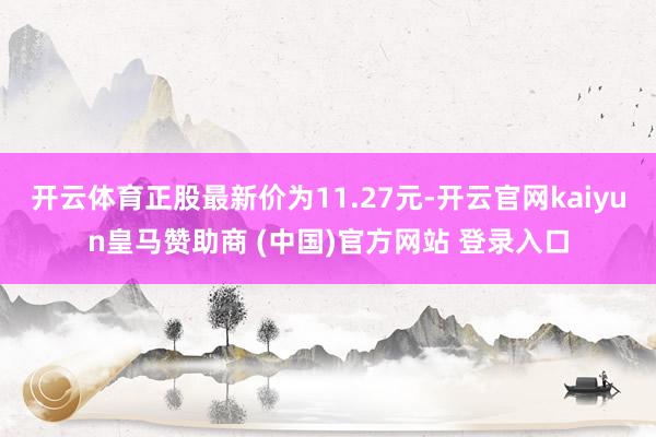 开云体育正股最新价为11.27元-开云官网kaiyun皇马赞助商 (中国)官方网站 登录入口